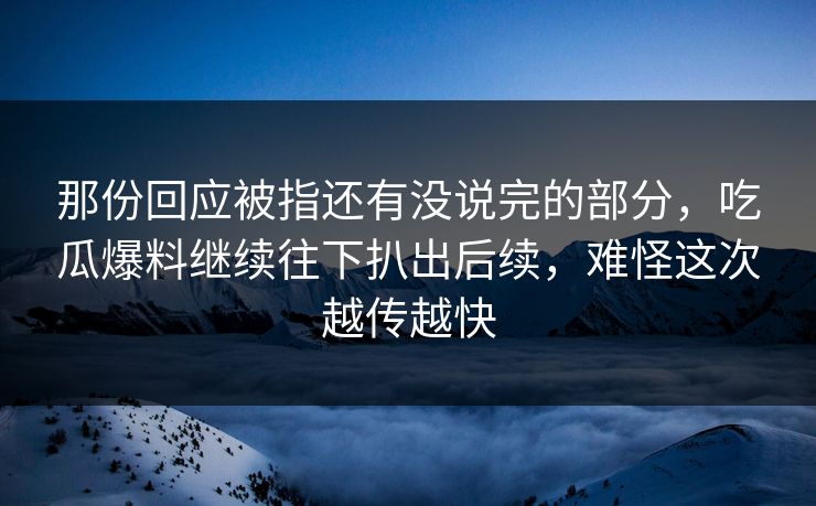 那份回应被指还有没说完的部分，吃瓜爆料继续往下扒出后续，难怪这次越传越快