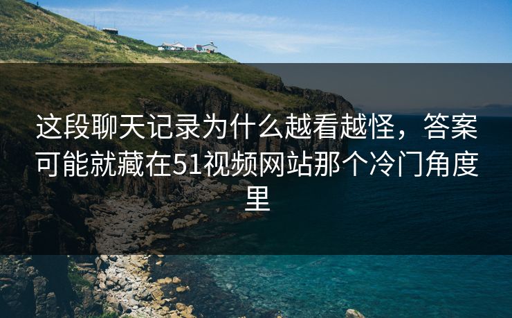 这段聊天记录为什么越看越怪，答案可能就藏在51视频网站那个冷门角度里