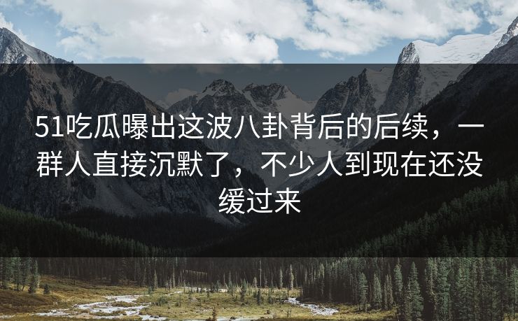 51吃瓜曝出这波八卦背后的后续，一群人直接沉默了，不少人到现在还没缓过来