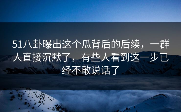 51八卦曝出这个瓜背后的后续，一群人直接沉默了，有些人看到这一步已经不敢说话了
