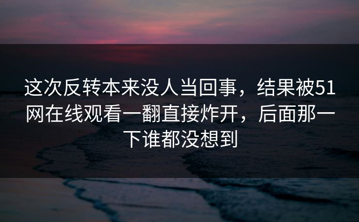 这次反转本来没人当回事，结果被51网在线观看一翻直接炸开，后面那一下谁都没想到