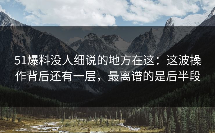 51爆料没人细说的地方在这：这波操作背后还有一层，最离谱的是后半段