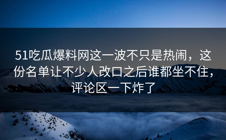 51吃瓜爆料网这一波不只是热闹，这份名单让不少人改口之后谁都坐不住，评论区一下炸了