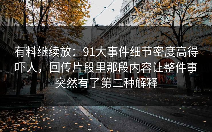 有料继续放：91大事件细节密度高得吓人，回传片段里那段内容让整件事突然有了第二种解释