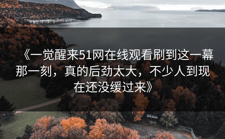 《一觉醒来51网在线观看刷到这一幕那一刻，真的后劲太大，不少人到现在还没缓过来》