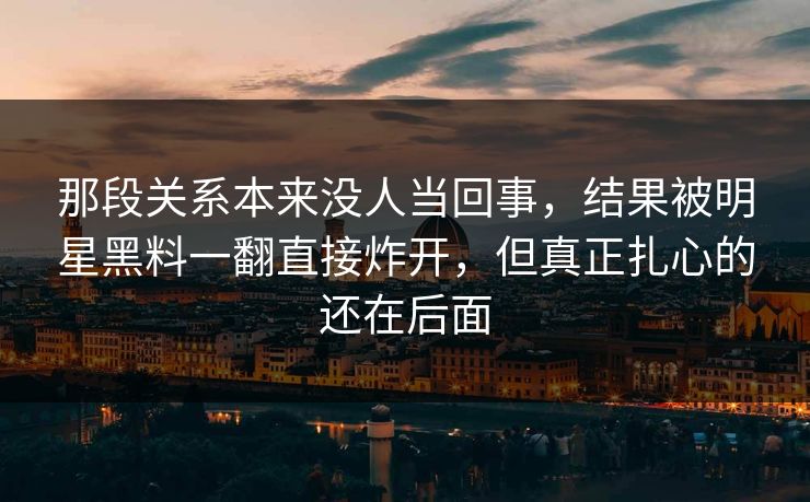 那段关系本来没人当回事，结果被明星黑料一翻直接炸开，但真正扎心的还在后面