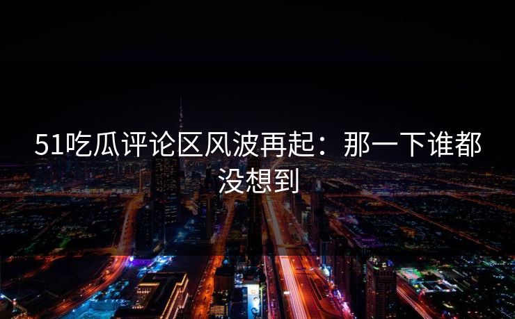 51吃瓜评论区风波再起：那一下谁都没想到