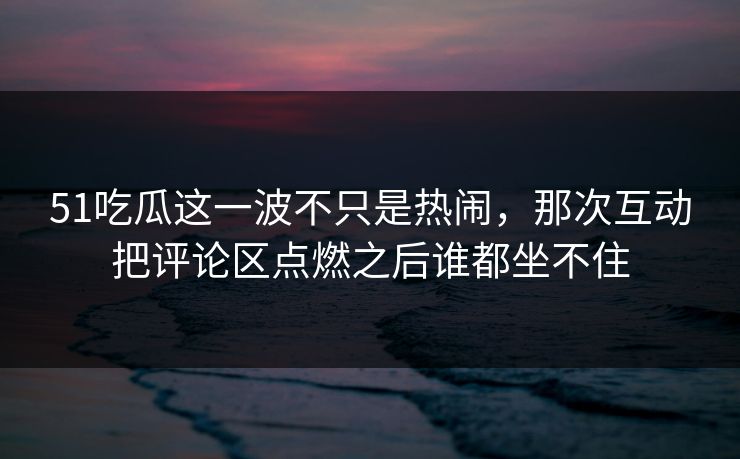 51吃瓜这一波不只是热闹，那次互动把评论区点燃之后谁都坐不住