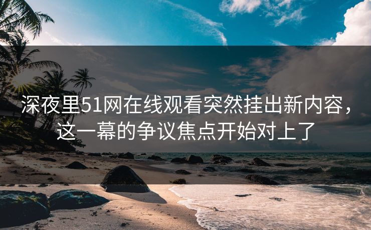 深夜里51网在线观看突然挂出新内容，这一幕的争议焦点开始对上了