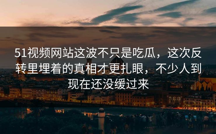 51视频网站这波不只是吃瓜，这次反转里埋着的真相才更扎眼，不少人到现在还没缓过来