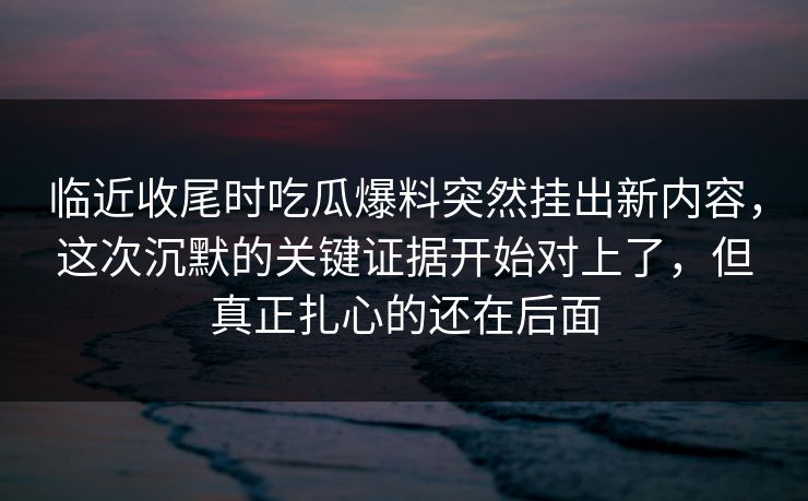 临近收尾时吃瓜爆料突然挂出新内容，这次沉默的关键证据开始对上了，但真正扎心的还在后面