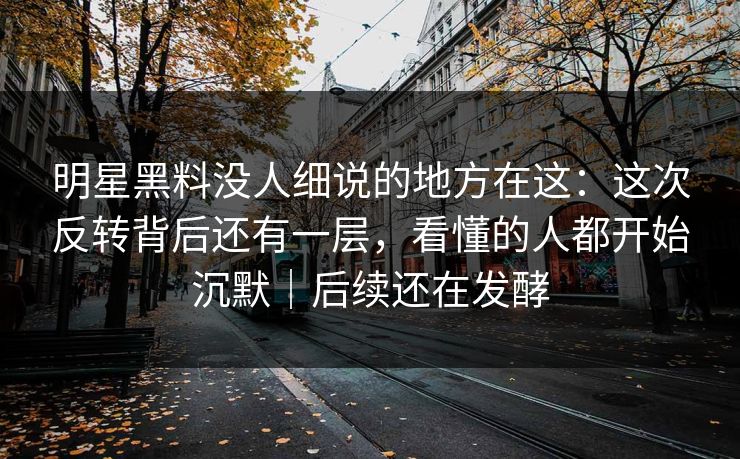 明星黑料没人细说的地方在这：这次反转背后还有一层，看懂的人都开始沉默｜后续还在发酵