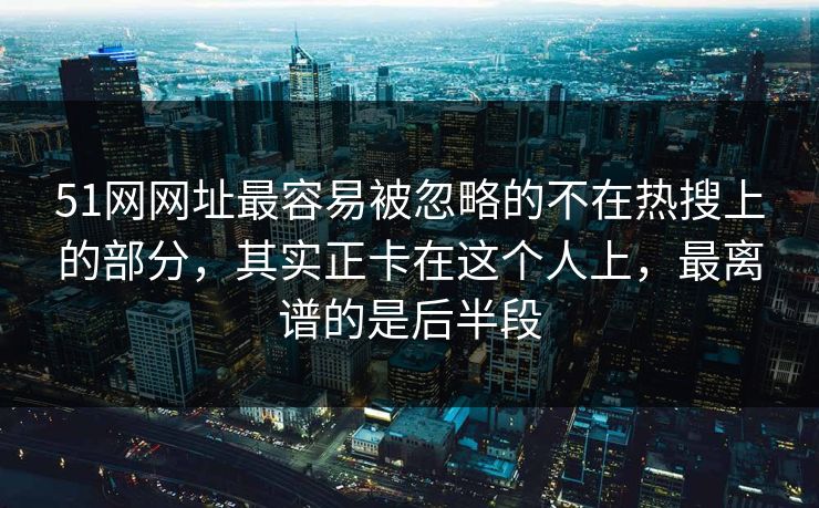 51网网址最容易被忽略的不在热搜上的部分，其实正卡在这个人上，最离谱的是后半段