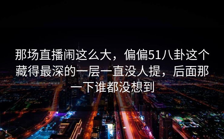 那场直播闹这么大，偏偏51八卦这个藏得最深的一层一直没人提，后面那一下谁都没想到