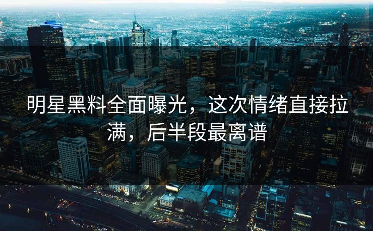 明星黑料全面曝光，这次情绪直接拉满，后半段最离谱
