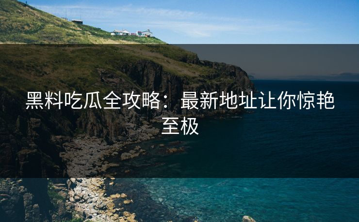 黑料吃瓜全攻略：最新地址让你惊艳至极