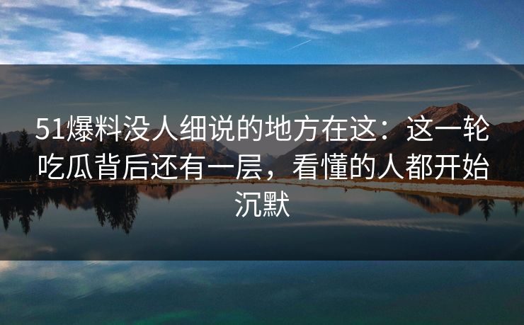 51爆料没人细说的地方在这：这一轮吃瓜背后还有一层，看懂的人都开始沉默