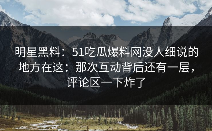 明星黑料：51吃瓜爆料网没人细说的地方在这：那次互动背后还有一层，评论区一下炸了