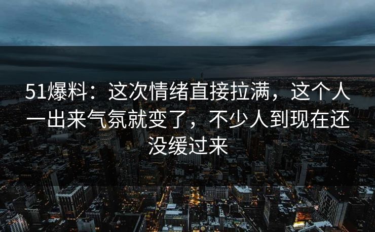 51爆料：这次情绪直接拉满，这个人一出来气氛就变了，不少人到现在还没缓过来