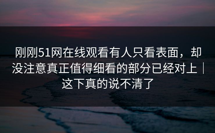 刚刚51网在线观看有人只看表面，却没注意真正值得细看的部分已经对上｜这下真的说不清了