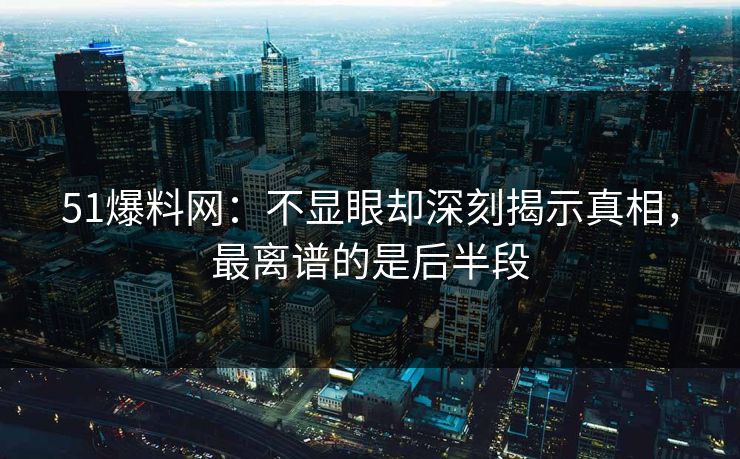 51爆料网：不显眼却深刻揭示真相，最离谱的是后半段