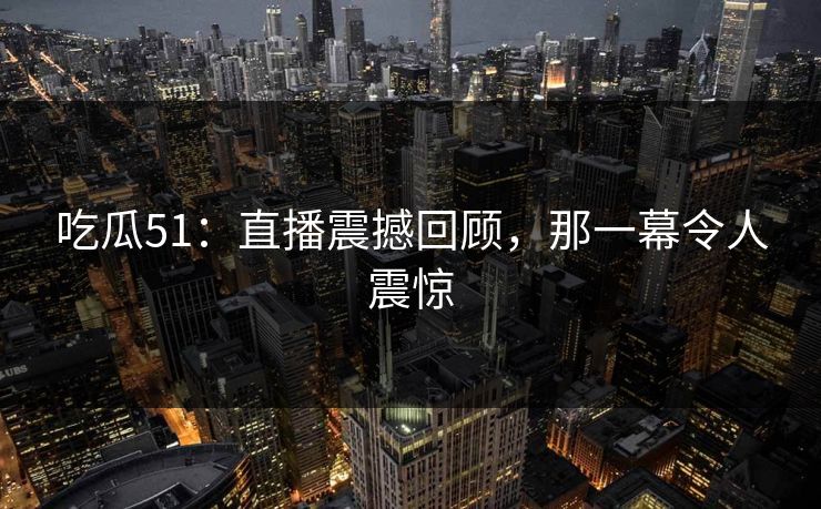 吃瓜51：直播震撼回顾，那一幕令人震惊