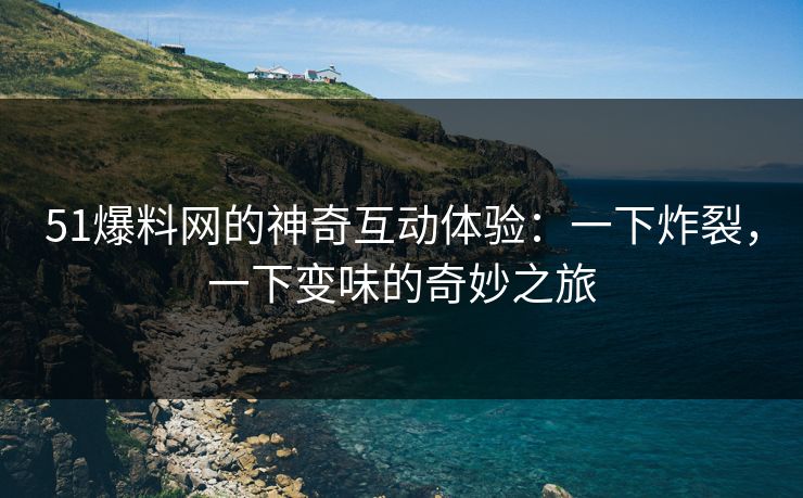 51爆料网的神奇互动体验：一下炸裂，一下变味的奇妙之旅