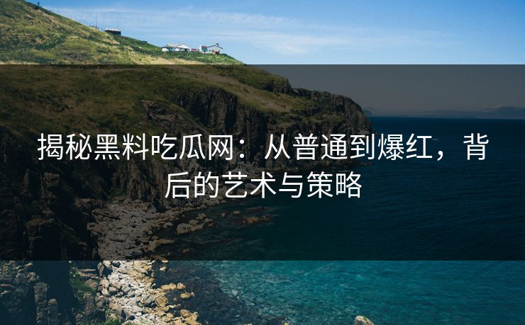 揭秘黑料吃瓜网：从普通到爆红，背后的艺术与策略