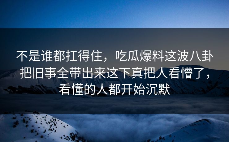 不是谁都扛得住，吃瓜爆料这波八卦把旧事全带出来这下真把人看懵了，看懂的人都开始沉默