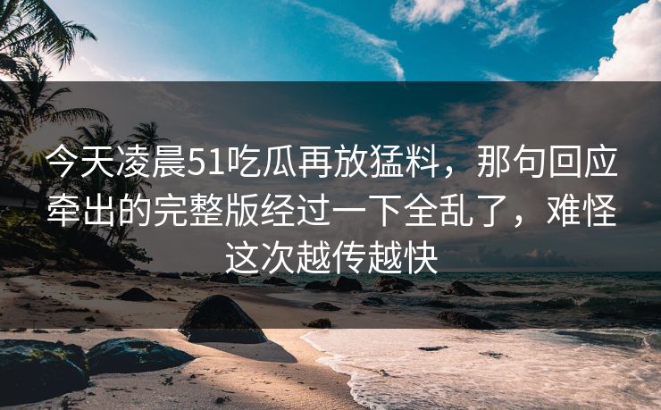今天凌晨51吃瓜再放猛料，那句回应牵出的完整版经过一下全乱了，难怪这次越传越快