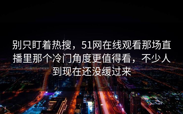 别只盯着热搜，51网在线观看那场直播里那个冷门角度更值得看，不少人到现在还没缓过来