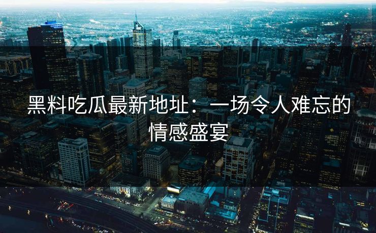 黑料吃瓜最新地址：一场令人难忘的情感盛宴