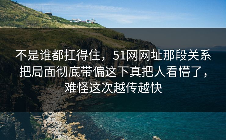 不是谁都扛得住，51网网址那段关系把局面彻底带偏这下真把人看懵了，难怪这次越传越快