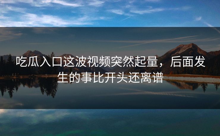 吃瓜入口这波视频突然起量，后面发生的事比开头还离谱