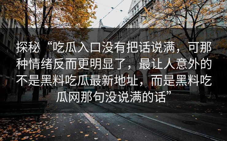 探秘“吃瓜入口没有把话说满，可那种情绪反而更明显了，最让人意外的不是黑料吃瓜最新地址，而是黑料吃瓜网那句没说满的话”