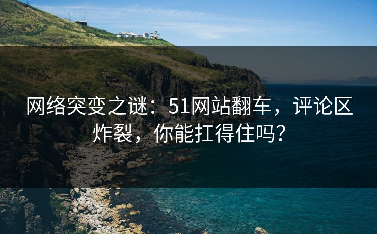 网络突变之谜：51网站翻车，评论区炸裂，你能扛得住吗？