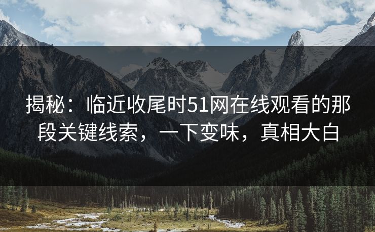 揭秘：临近收尾时51网在线观看的那段关键线索，一下变味，真相大白