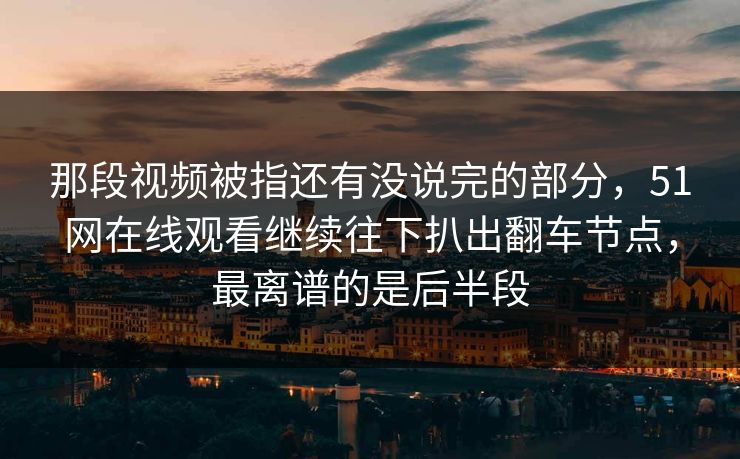 那段视频被指还有没说完的部分，51网在线观看继续往下扒出翻车节点，最离谱的是后半段