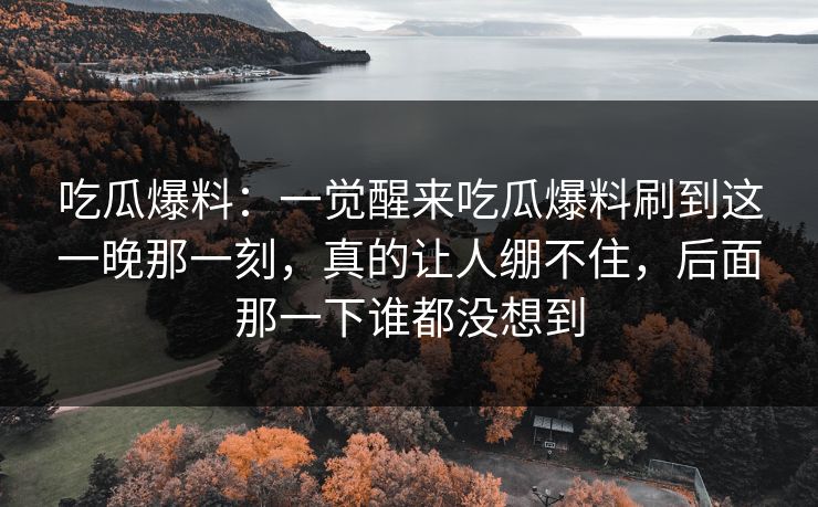 吃瓜爆料：一觉醒来吃瓜爆料刷到这一晚那一刻，真的让人绷不住，后面那一下谁都没想到