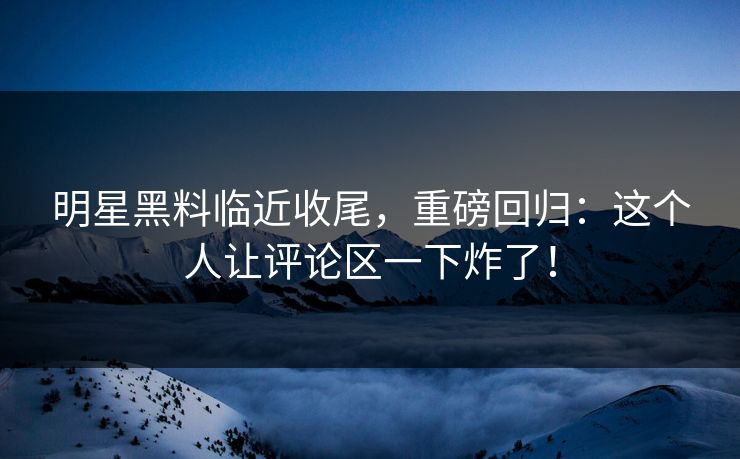 明星黑料临近收尾，重磅回归：这个人让评论区一下炸了！