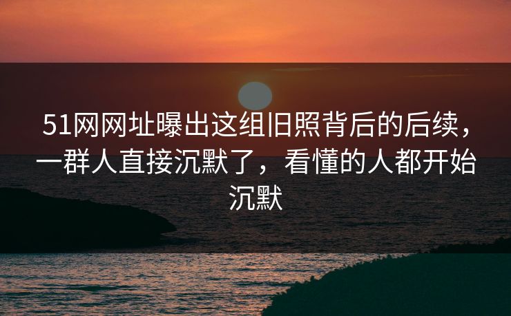 51网网址曝出这组旧照背后的后续，一群人直接沉默了，看懂的人都开始沉默