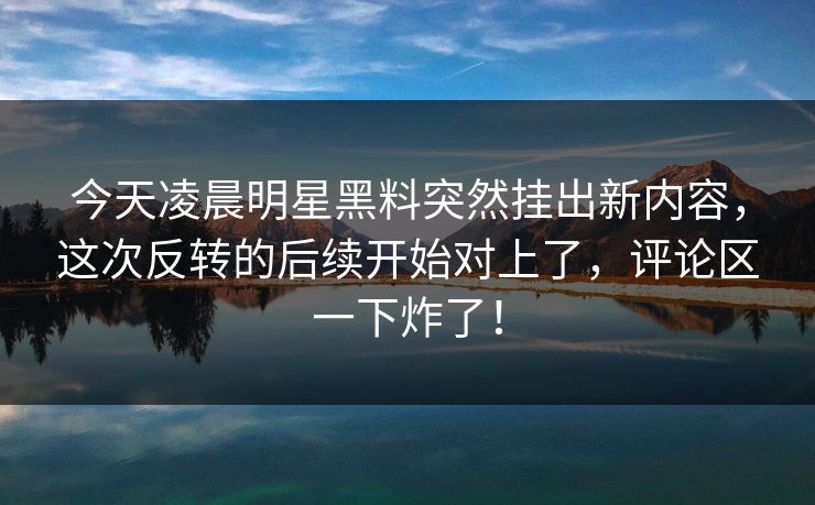 今天凌晨明星黑料突然挂出新内容，这次反转的后续开始对上了，评论区一下炸了！
