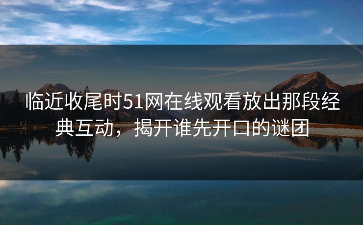 临近收尾时51网在线观看放出那段经典互动，揭开谁先开口的谜团