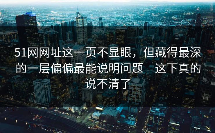51网网址这一页不显眼，但藏得最深的一层偏偏最能说明问题｜这下真的说不清了