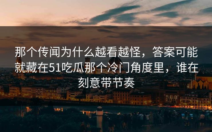 那个传闻为什么越看越怪，答案可能就藏在51吃瓜那个冷门角度里，谁在刻意带节奏