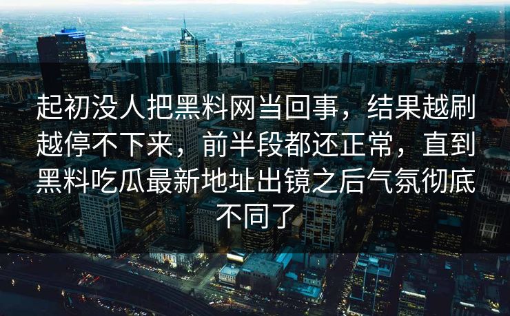 起初没人把黑料网当回事，结果越刷越停不下来，前半段都还正常，直到黑料吃瓜最新地址出镜之后气氛彻底不同了