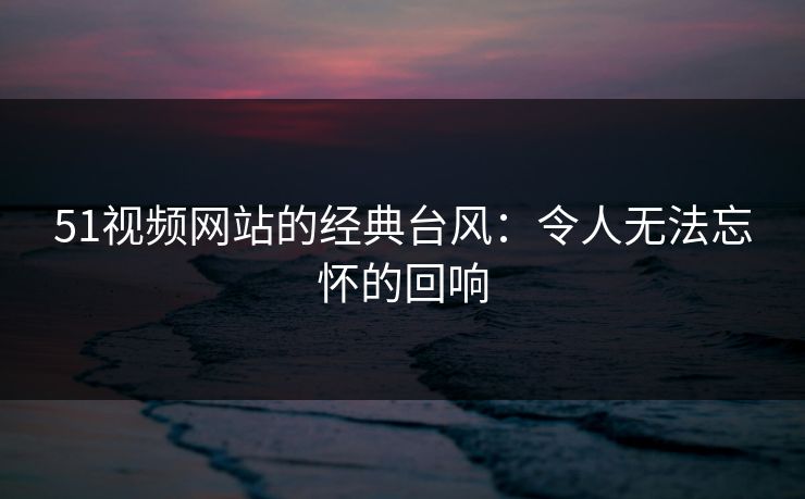 51视频网站的经典台风：令人无法忘怀的回响