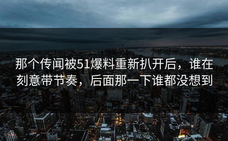 那个传闻被51爆料重新扒开后，谁在刻意带节奏，后面那一下谁都没想到