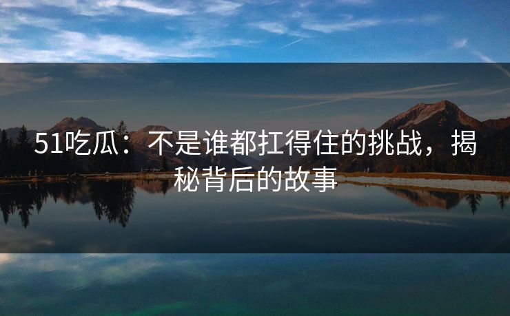 51吃瓜：不是谁都扛得住的挑战，揭秘背后的故事