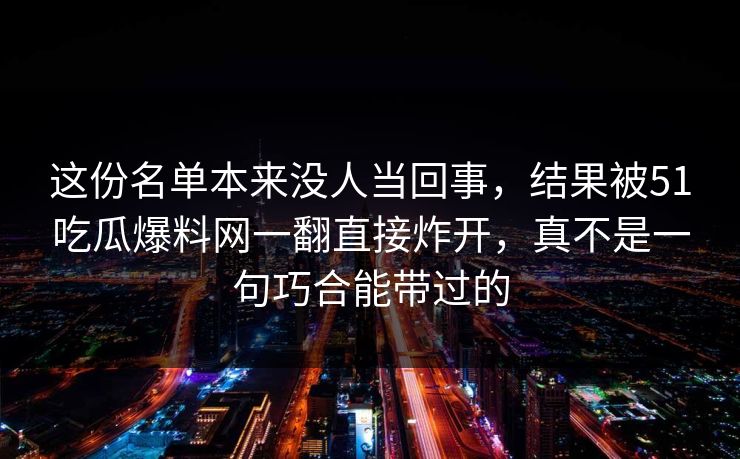 这份名单本来没人当回事，结果被51吃瓜爆料网一翻直接炸开，真不是一句巧合能带过的